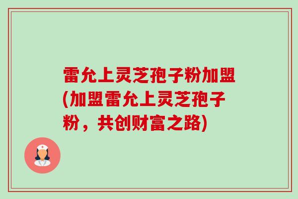 雷允上灵芝孢子粉加盟(加盟雷允上灵芝孢子粉，共创财富之路)-第1张图片-卓越灵芝孢子粉