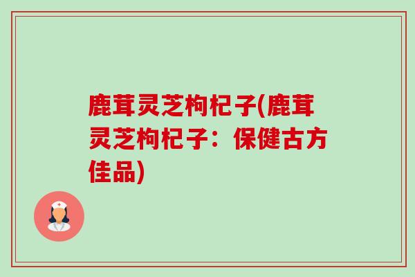 鹿茸灵芝枸杞子(鹿茸灵芝枸杞子:保健古方佳品)-第1张图片-卓越灵芝孢子粉 鹿茸灵芝枸杞子(鹿茸灵芝枸杞子:保健古方佳品)-第1张图片-卓越灵芝孢子粉