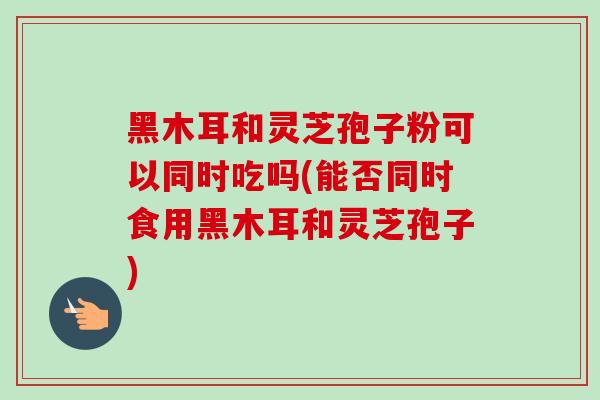 黑木耳和灵芝孢子粉可以同时吃吗(能否同时食用黑木耳和灵芝孢子)-第1张图片-卓越灵芝孢子粉 黑木耳和灵芝孢子粉可以同时吃吗(能否同时食用黑木耳和灵芝孢子)-第1张图片-卓越灵芝孢子粉