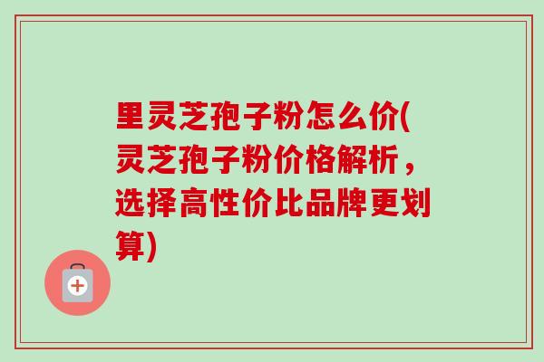 里灵芝孢子粉怎么价(灵芝孢子粉价格解析,选择高性价比品牌更划算)-第1张图片-卓越灵芝孢子粉 里灵芝孢子粉怎么价(灵芝孢子粉价格解析,选择高性价比品牌更划算)-第1张图片-卓越灵芝孢子粉