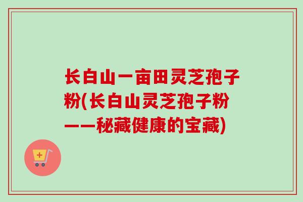 长白山一亩田灵芝孢子粉(长白山灵芝孢子粉——秘藏健康的宝藏)-第1张图片-卓越灵芝孢子粉 长白山一亩田灵芝孢子粉(长白山灵芝孢子粉——秘藏健康的宝藏)-第1张图片-卓越灵芝孢子粉