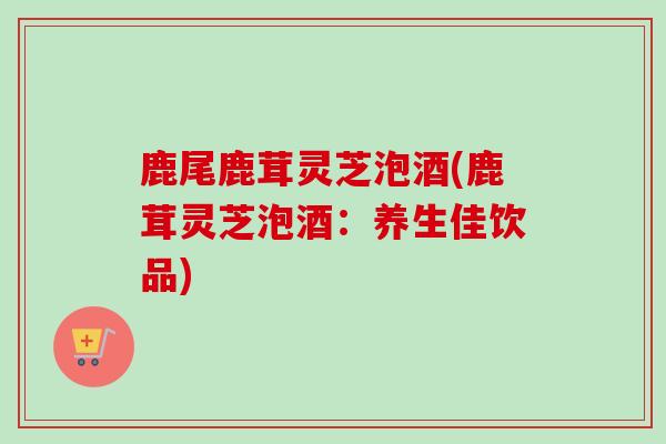鹿尾鹿茸灵芝泡酒(鹿茸灵芝泡酒：养生佳饮品)-第1张图片-卓越灵芝孢子粉