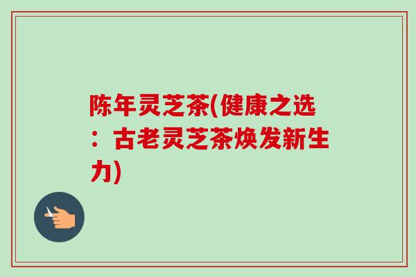 陈年灵芝茶(健康之选：古老灵芝茶焕发新生力)-第1张图片-卓越灵芝孢子粉