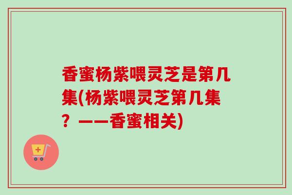 香蜜杨紫喂灵芝是第几集(杨紫喂灵芝第几集?——香蜜相关)-第1张图片-卓越灵芝孢子粉 香蜜杨紫喂灵芝是第几集(杨紫喂灵芝第几集?——香蜜相关)-第1张图片-卓越灵芝孢子粉