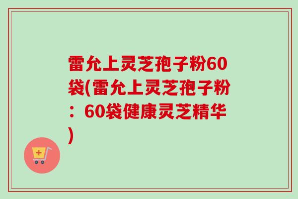 雷允上灵芝孢子粉60袋(雷允上灵芝孢子粉:60袋健康灵芝精华)-第1张图片-卓越灵芝孢子粉 雷允上灵芝孢子粉60袋(雷允上灵芝孢子粉:60袋健康灵芝精华)-第1张图片-卓越灵芝孢子粉