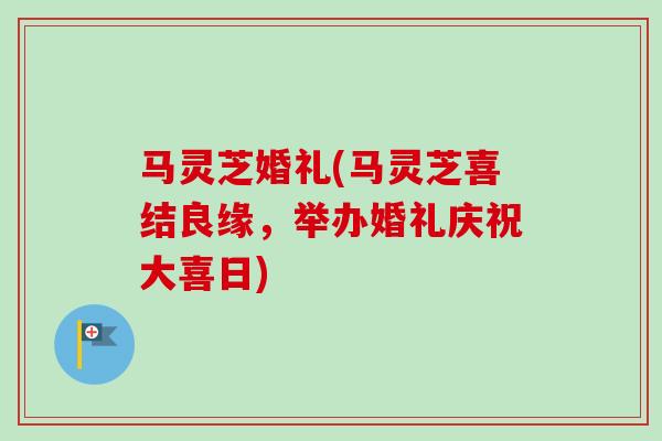 马灵芝婚礼(马灵芝喜结良缘，举办婚礼庆祝大喜日)-第1张图片-卓越灵芝孢子粉
