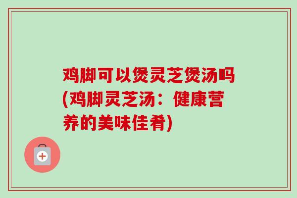 鸡脚可以煲灵芝煲汤吗(鸡脚灵芝汤：健康营养的美味佳肴)-第1张图片-卓越灵芝孢子粉