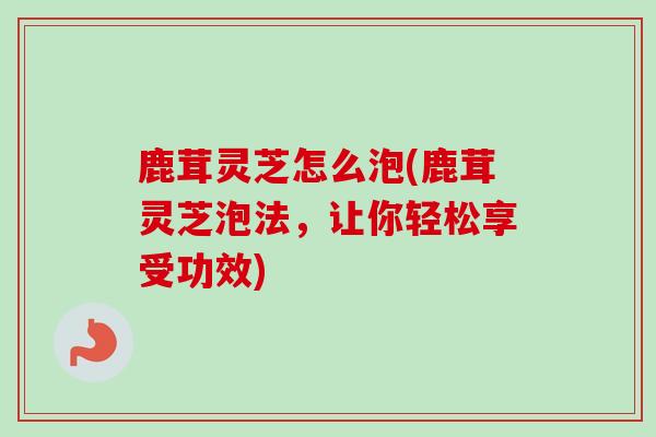 鹿茸灵芝怎么泡(鹿茸灵芝泡法,让你轻松享受功效)-第1张图片-卓越灵芝孢子粉 鹿茸灵芝怎么泡(鹿茸灵芝泡法,让你轻松享受功效)-第1张图片-卓越灵芝孢子粉