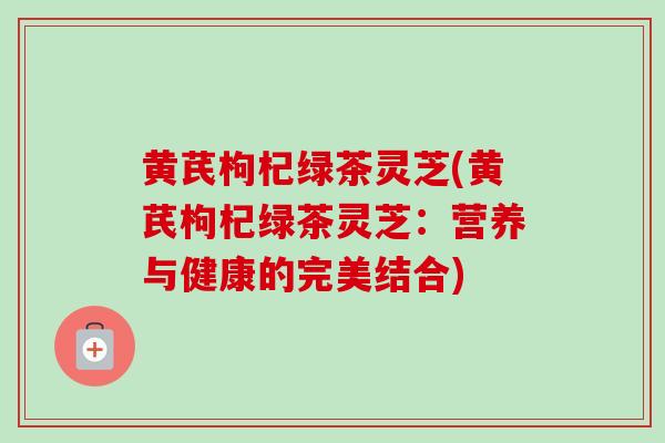 黄芪枸杞绿茶灵芝(黄芪枸杞绿茶灵芝:营养与健康的完美结合)-第1张图片-卓越灵芝孢子粉 黄芪枸杞绿茶灵芝(黄芪枸杞绿茶灵芝:营养与健康的完美结合)-第1张图片-卓越灵芝孢子粉