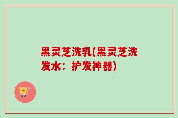 黑灵芝洗乳(黑灵芝洗发水：护发神器)-第1张图片-卓越灵芝孢子粉