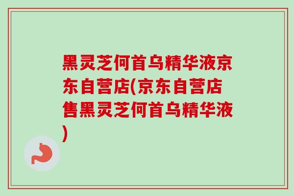 黑灵芝何首乌精华液京东自营店(京东自营店售黑灵芝何首乌精华液)-第1张图片-卓越灵芝孢子粉 黑灵芝何首乌精华液京东自营店(京东自营店售黑灵芝何首乌精华液)-第1张图片-卓越灵芝孢子粉