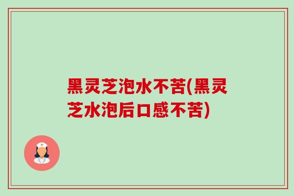 黑灵芝泡水不苦(黑灵芝水泡后口感不苦)-第1张图片-卓越灵芝孢子粉