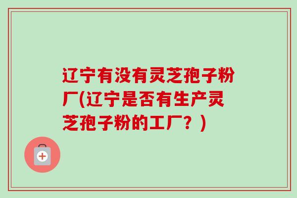 辽宁有没有灵芝孢子粉厂(辽宁是否有生产灵芝孢子粉的工厂?)-第1张图片-卓越灵芝孢子粉 辽宁有没有灵芝孢子粉厂(辽宁是否有生产灵芝孢子粉的工厂?)-第1张图片-卓越灵芝孢子粉