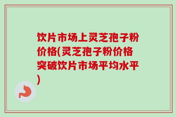 饮片市场上灵芝孢子粉价格(灵芝孢子粉价格突破饮片市场平均水平)-第1张图片-卓越灵芝孢子粉