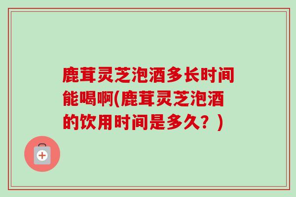 鹿茸灵芝泡酒多长时间能喝啊(鹿茸灵芝泡酒的饮用时间是多久?)-第1张图片-卓越灵芝孢子粉 鹿茸灵芝泡酒多长时间能喝啊(鹿茸灵芝泡酒的饮用时间是多久?)-第1张图片-卓越灵芝孢子粉