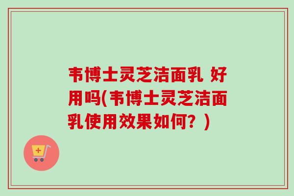 韦博士灵芝洁面乳 好用吗(韦博士灵芝洁面乳使用效果如何？)-第1张图片-卓越灵芝孢子粉