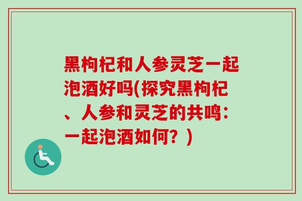 黑枸杞和人参灵芝一起泡酒好吗(探究黑枸杞、人参和灵芝的共鸣：一起泡酒如何？)-第1张图片-卓越灵芝孢子粉