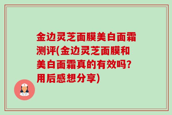 金边灵芝面膜美白面霜测评(金边灵芝面膜和美白面霜真的有效吗?用后感想分享)-第1张图片-卓越灵芝孢子粉 金边灵芝面膜美白面霜测评(金边灵芝面膜和美白面霜真的有效吗?用后感想分享)-第1张图片-卓越灵芝孢子粉