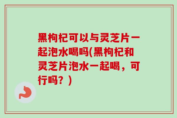 黑枸杞可以与灵芝片一起泡水喝吗(黑枸杞和灵芝片泡水一起喝,可行吗?)-第1张图片-卓越灵芝孢子粉 黑枸杞可以与灵芝片一起泡水喝吗(黑枸杞和灵芝片泡水一起喝,可行吗?)-第1张图片-卓越灵芝孢子粉