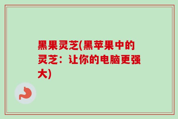 黑果灵芝(黑苹果中的灵芝:让你的电脑更强大)-第1张图片-卓越灵芝孢子粉 黑果灵芝(黑苹果中的灵芝:让你的电脑更强大)-第1张图片-卓越灵芝孢子粉