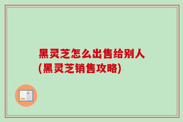 黑灵芝怎么出售给别人(黑灵芝销售攻略)-第1张图片-卓越灵芝孢子粉 黑灵芝怎么出售给别人(黑灵芝销售攻略)-第1张图片-卓越灵芝孢子粉