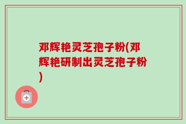 邓辉艳灵芝孢子粉(邓辉艳研制出灵芝孢子粉)-第1张图片-卓越灵芝孢子粉 邓辉艳灵芝孢子粉(邓辉艳研制出灵芝孢子粉)-第1张图片-卓越灵芝孢子粉