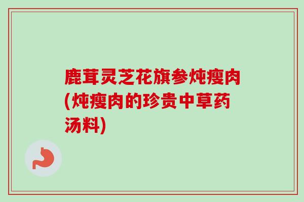 鹿茸灵芝花旗参炖瘦肉(炖瘦肉的珍贵中草药汤料)-第1张图片-卓越灵芝孢子粉 鹿茸灵芝花旗参炖瘦肉(炖瘦肉的珍贵中草药汤料)-第1张图片-卓越灵芝孢子粉