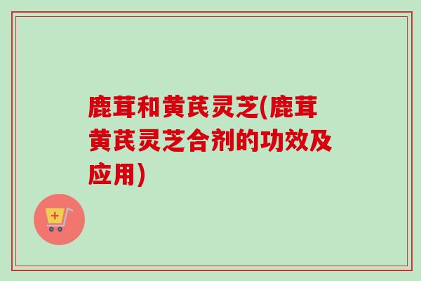 鹿茸和黄芪灵芝(鹿茸黄芪灵芝合剂的功效及应用)-第1张图片-卓越灵芝孢子粉 鹿茸和黄芪灵芝(鹿茸黄芪灵芝合剂的功效及应用)-第1张图片-卓越灵芝孢子粉