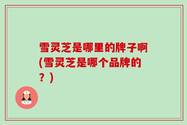 雪灵芝是哪里的牌子啊(雪灵芝是哪个品牌的？)-第1张图片-卓越灵芝孢子粉