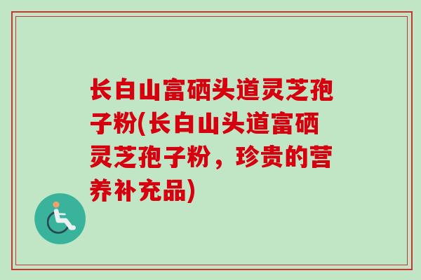 长白山富硒头道灵芝孢子粉(长白山头道富硒灵芝孢子粉,珍贵的营养补充品)-第1张图片-卓越灵芝孢子粉 长白山富硒头道灵芝孢子粉(长白山头道富硒灵芝孢子粉,珍贵的营养补充品)-第1张图片-卓越灵芝孢子粉