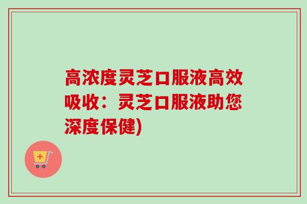 高浓度灵芝口服液高效吸收：灵芝口服液助您深度保健)-第1张图片-卓越灵芝孢子粉