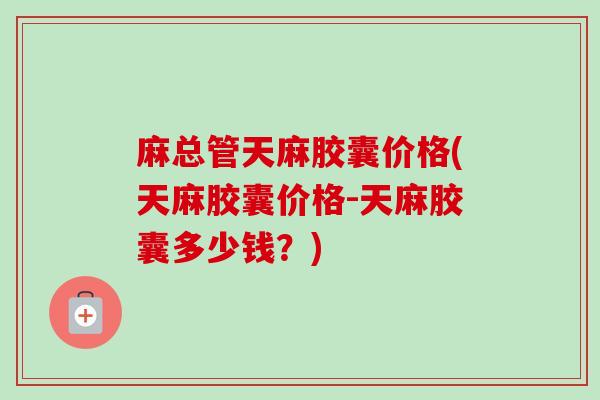 麻总管天麻胶囊价格(天麻胶囊价格-天麻胶囊多少钱？)-第1张图片-卓越灵芝孢子粉