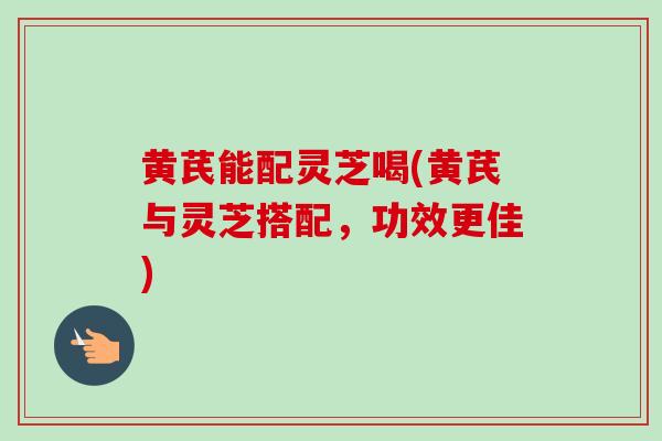 黄芪能配灵芝喝(黄芪与灵芝搭配，功效更佳)-第1张图片-卓越灵芝孢子粉
