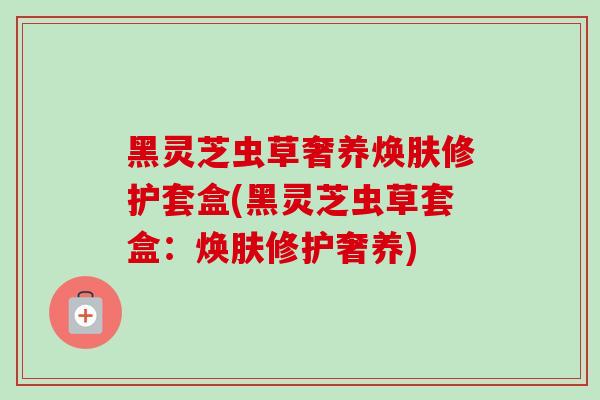 黑灵芝虫草奢养焕肤修护套盒(黑灵芝虫草套盒:焕肤修护奢养)-第1张图片-卓越灵芝孢子粉 黑灵芝虫草奢养焕肤修护套盒(黑灵芝虫草套盒:焕肤修护奢养)-第1张图片-卓越灵芝孢子粉