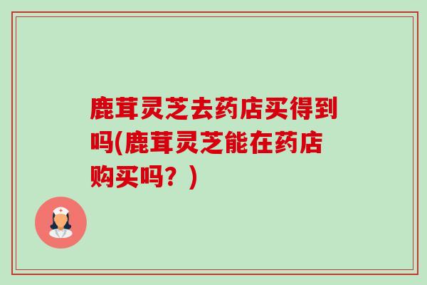 鹿茸灵芝去药店买得到吗(鹿茸灵芝能在药店购买吗?)-第1张图片-卓越灵芝孢子粉 鹿茸灵芝去药店买得到吗(鹿茸灵芝能在药店购买吗?)-第1张图片-卓越灵芝孢子粉