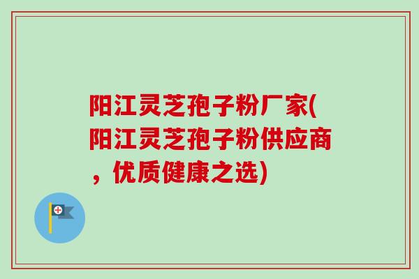 阳江灵芝孢子粉厂家(阳江灵芝孢子粉供应商,优质健康之选)-第1张图片-卓越灵芝孢子粉 阳江灵芝孢子粉厂家(阳江灵芝孢子粉供应商,优质健康之选)-第1张图片-卓越灵芝孢子粉