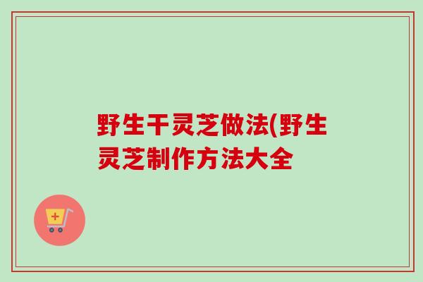 野生干灵芝做法(野生灵芝制作方法大全-第1张图片-卓越灵芝孢子粉 野生干灵芝做法(野生灵芝制作方法大全-第1张图片-卓越灵芝孢子粉