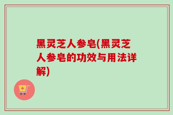 黑灵芝人参皂(黑灵芝人参皂的功效与用法详解)-第1张图片-卓越灵芝孢子粉