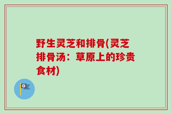 野生灵芝和排骨(灵芝排骨汤:草原上的珍贵食材)-第1张图片-卓越灵芝孢子粉 野生灵芝和排骨(灵芝排骨汤:草原上的珍贵食材)-第1张图片-卓越灵芝孢子粉