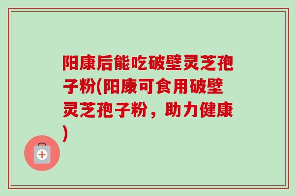 阳康后能吃破壁灵芝孢子粉(阳康可食用破壁灵芝孢子粉，助力健康)-第1张图片-卓越灵芝孢子粉