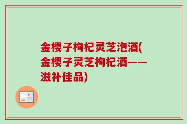 金樱子枸杞灵芝泡酒(金樱子灵芝枸杞酒——滋补佳品)-第1张图片-卓越灵芝孢子粉