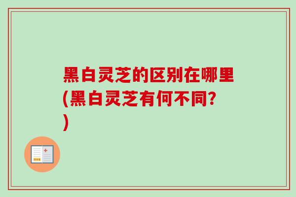 黑白灵芝的区别在哪里(黑白灵芝有何不同?)-第1张图片-卓越灵芝孢子粉 黑白灵芝的区别在哪里(黑白灵芝有何不同?)-第1张图片-卓越灵芝孢子粉