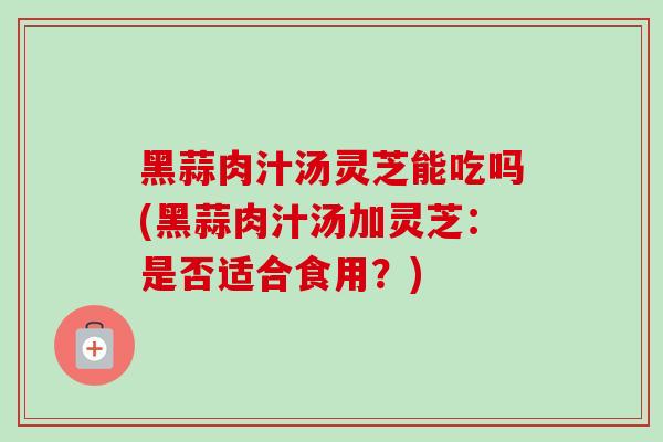 黑蒜肉汁汤灵芝能吃吗(黑蒜肉汁汤加灵芝：是否适合食用？)-第1张图片-卓越灵芝孢子粉