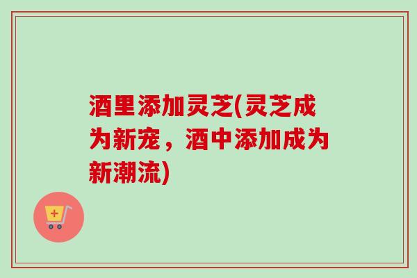 酒里添加灵芝(灵芝成为新宠,酒中添加成为新潮流)-第1张图片-卓越灵芝孢子粉 酒里添加灵芝(灵芝成为新宠,酒中添加成为新潮流)-第1张图片-卓越灵芝孢子粉