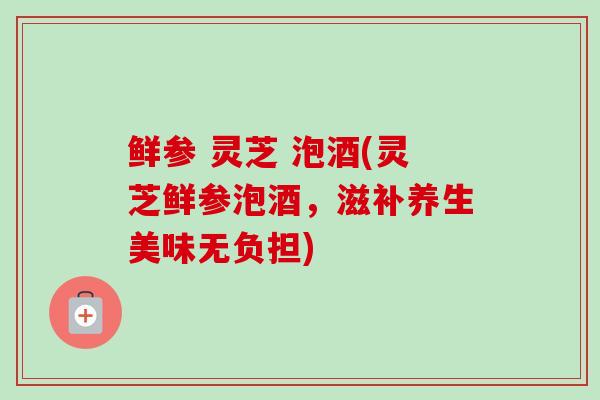 鲜参 灵芝 泡酒(灵芝鲜参泡酒，滋补养生美味无负担)-第1张图片-卓越灵芝孢子粉