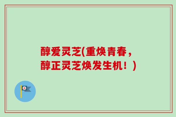 醇爱灵芝(重焕青春,醇正灵芝焕发生机!)-第1张图片-卓越灵芝孢子粉 醇爱灵芝(重焕青春,醇正灵芝焕发生机!)-第1张图片-卓越灵芝孢子粉