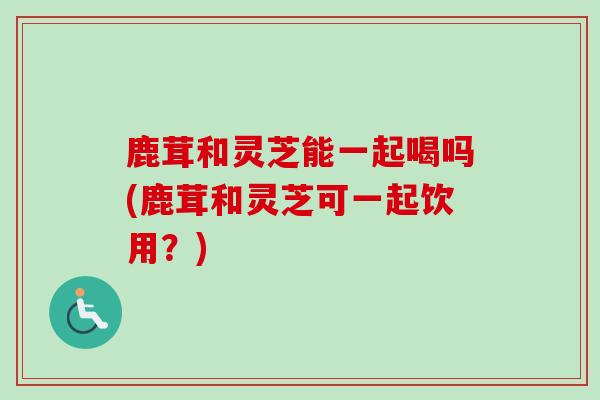 鹿茸和灵芝能一起喝吗(鹿茸和灵芝可一起饮用?)-第1张图片-卓越灵芝孢子粉 鹿茸和灵芝能一起喝吗(鹿茸和灵芝可一起饮用?)-第1张图片-卓越灵芝孢子粉