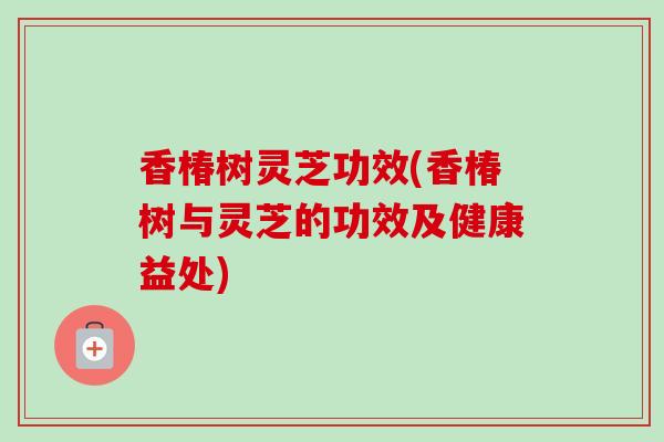 香椿树灵芝功效(香椿树与灵芝的功效及健康益处)-第1张图片-卓越灵芝孢子粉 香椿树灵芝功效(香椿树与灵芝的功效及健康益处)-第1张图片-卓越灵芝孢子粉