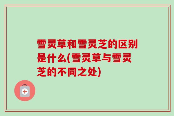 雪灵草和雪灵芝的区别是什么(雪灵草与雪灵芝的不同之处)-第1张图片-卓越灵芝孢子粉 雪灵草和雪灵芝的区别是什么(雪灵草与雪灵芝的不同之处)-第1张图片-卓越灵芝孢子粉