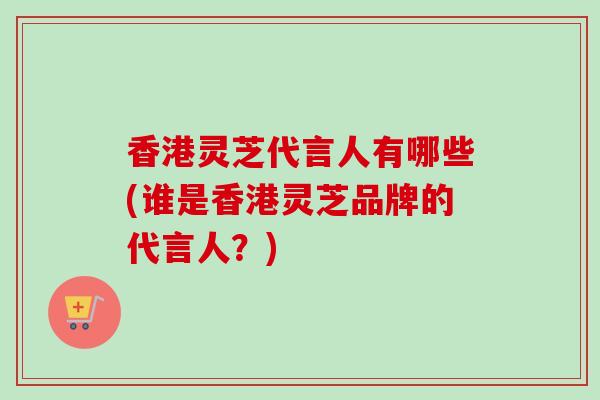 香港灵芝代言人有哪些(谁是香港灵芝品牌的代言人?)-第1张图片-卓越灵芝孢子粉 香港灵芝代言人有哪些(谁是香港灵芝品牌的代言人?)-第1张图片-卓越灵芝孢子粉